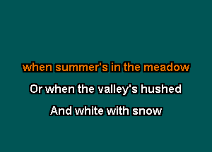 when summer's in the meadow

Or when the valley's hushed

And white with snow