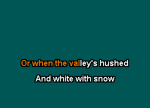 Or when the valley's hushed

And white with snow