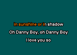 in sunshine or in shadow

on Danny Boy, oh Danny Boy

I love you so