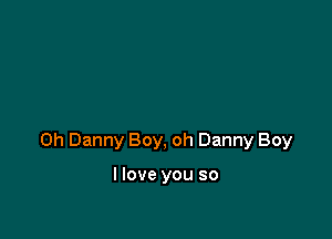 0h Danny Boy, oh Danny Boy

I love you so