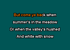 But come ye back when

summer's in the meadow

Or when the valley's hushed

And white with snow