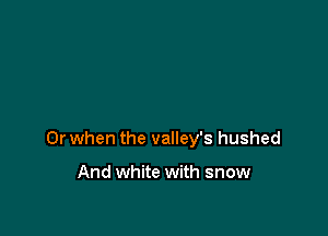 Or when the valley's hushed

And white with snow