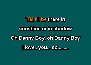 'Tis I'll be there in

sunshine or in shadow

on Danny Boy, oh Danny Boy

llove.. you... so .........