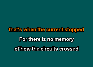 that's when the current stopped

Forthere is no memory

of how the circuits crossed