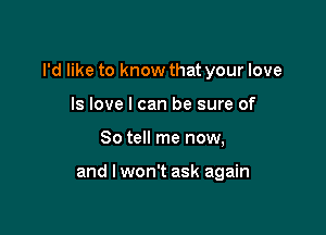 I'd like to know that your love

ls love I can be sure of
So tell me now,

and I won't ask again