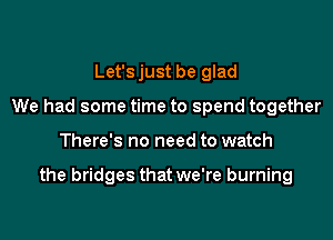 Let'sjust be glad
We had some time to spend together

There's no need to watch

the bridges that we're burning