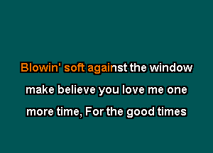 Blowin' soft against the window

make believe you love me one

more time, For the good times