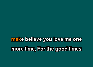 make believe you love me one

more time, For the good times