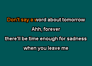 Don't say a word about tomorrow

Ahh. forever
there'll be time enough for sadness

when you leave me