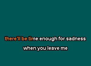 there'll be time enough for sadness

when you leave me