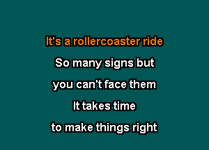 It's a rollercoaster ride
80 many signs but
you can't face them

It takes time

to make things right