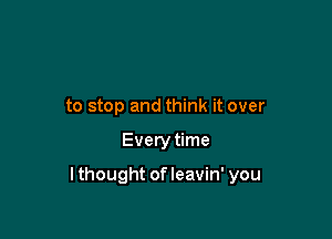 to stop and think it over

Every time

lthought ofleavin' you