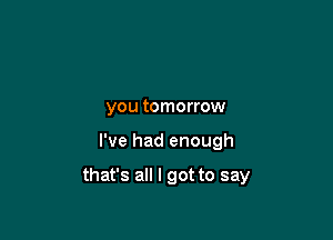 you tomorrow

I've had enough

that's all I got to say