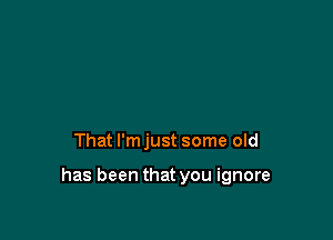 That I'm just some old

has been that you ignore