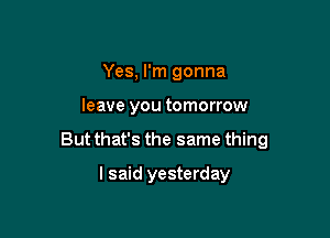 Yes, I'm gonna

leave you tomorrow

But that's the same thing

I said yesterday