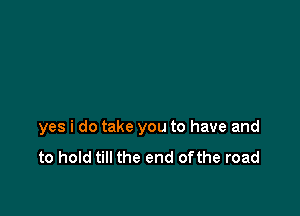 yes i do take you to have and
to hold till the end ofthe road