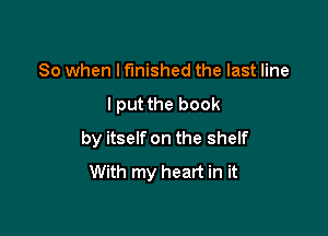 So when I finished the last line

I put the book

by itself on the shelf
With my heart in it