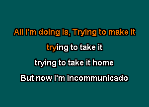 All i'm doing is, Trying to make it

trying to take it
trying to take it home

But now i'm incommunicado