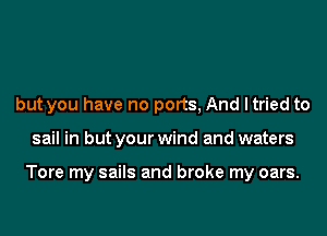 but you have no ports, And ltried to

sail in but your wind and waters

Tore my sails and broke my oars.