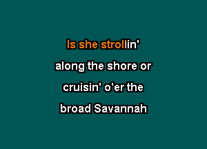 Is she strollin'

along the shore or

cruisin' o'er the

broad Savannah
