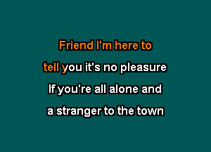 Friend I'm here to

tell you it's no pleasure

lfyou're all alone and

a stranger to the town