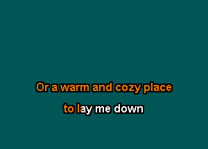 Or a warm and cozy place

to lay me down