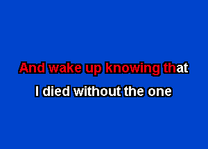 And wake up knowing that

I died without the one