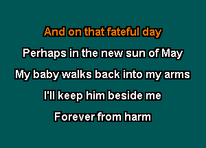 And on that fateful day

Perhaps in the new sun of May

My baby walks back into my arms

I'll keep him beside me

Forever from harm