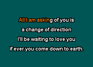 All I am asking ofyou is

a change of direction

I'll be waiting to love you

if ever you come down to earth.