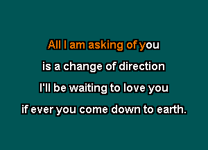 All I am asking ofyou

is a change of direction

I'll be waiting to love you

if ever you come down to earth.