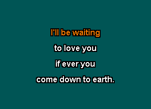 I'll be waiting

to love you

if ever you

come down to earth.