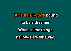 But sure a body's bound
to be a dreamer
When all the things

he loves are far away.