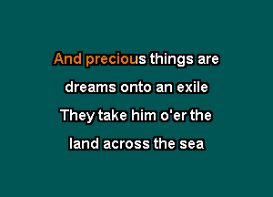 And precious things are

dreams onto an exile
They take him o'er the

land across the sea