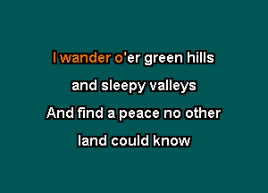 I wander o'er green hills

and sleepy valleys
And find a peace no other

land could know