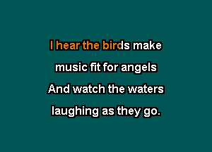 I hear the birds make
music fit for angels

And watch the waters

laughing as they go.