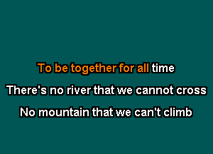 To be together for all time

There's no river that we cannot cross

No mountain that we can't climb