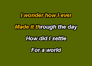 I wonder how I ever

Made it through the day

How did I settle

For a world