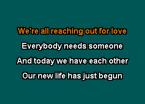 We're all reaching out for love
Everybody needs someone

And today we have each other

Our new life has just begun
