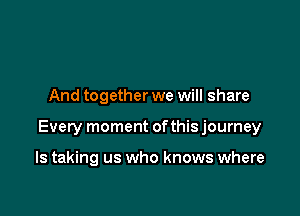 And together we will share

Every moment ofthis journey

ls taking us who knows where