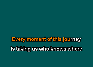 Every moment ofthis journey

ls taking us who knows where