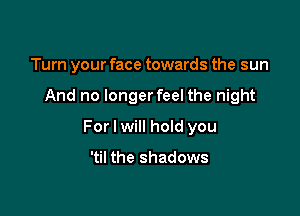 Turn your face towards the sun

And no longerfeel the night

For I will hoId you

'til the shadows