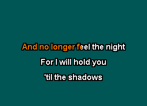 And no longerfeel the night

For I will hoId you

'til the shadows