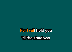 For I will hoId you

'til the shadows