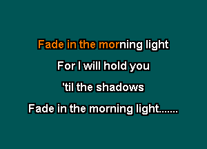 Fade in the morning light
For I will hold you

'til the shadows

Fade in the morning light .......