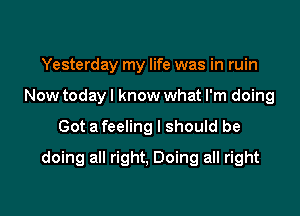 Yesterday my life was in ruin
Now today I know what I'm doing

Got a feeling I should be

doing all right, Doing all right