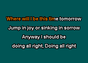 Where will I be this time tomorrow
Jump in joy or sinking in sorrow

Anywayl should be

doing all right, Doing all right