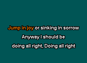 Jump in joy or sinking in sorrow

Anywayl should be

doing all right, Doing all right