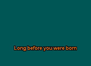 Long before you were born