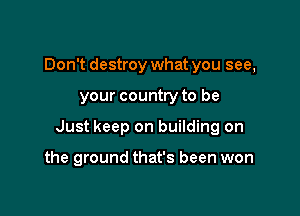 Don't destroy what you see,

your country to be

Just keep on building on

the ground that's been won