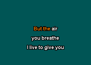 But the air

you breathe

I live to give you
